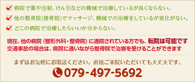□ 病院で薬や注射、けん引などの機械で治療しているが良くならない。
□ 他の整骨院(接骨院)でマッサージ、機械での治療をしているが変化がない。
□ どこの病院で治療したらいいか分からない。
まずはお気軽にお電話ください。直接ご来院いただいても大丈夫です。
079-439-9962